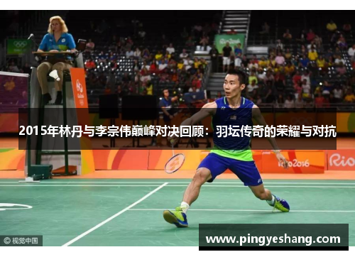 2015年林丹与李宗伟巅峰对决回顾：羽坛传奇的荣耀与对抗