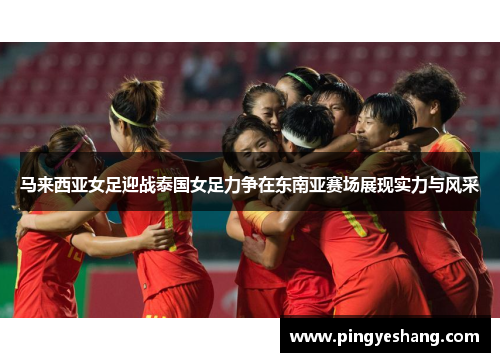 马来西亚女足迎战泰国女足力争在东南亚赛场展现实力与风采