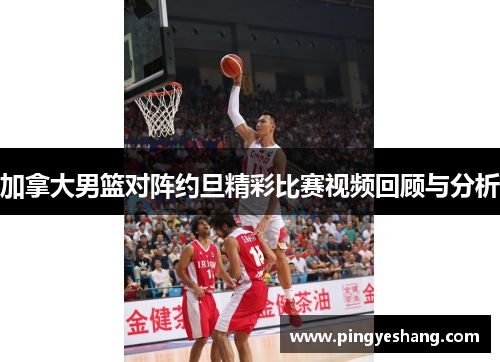 加拿大男篮对阵约旦精彩比赛视频回顾与分析